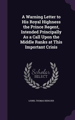 A Warning Letter to His Royal Highness the Prince Regent, Intended Principally As a Call Upon the Middle Ranks at This Important Crisis by Berguer, Lionel Thomas
