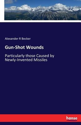 Gun-Shot Wounds: Particularly those Caused by Newly-Invented Missiles by Becker, Alexander R.