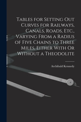 Tables for Setting Out Curves for Railways, Canals, Roads, Etc., Varying From a Radius of Five Chains to Three Miles, Either With Or Without a Theodol by Kennedy, Archibald