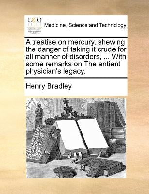 A Treatise on Mercury, Shewing the Danger of Taking It Crude for All Manner of Disorders, ... with Some Remarks on the Antient Physician's Legacy. by Bradley, Henry