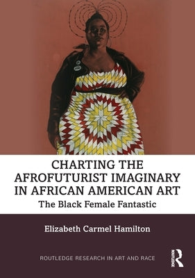 Charting the Afrofuturist Imaginary in African American Art: The Black Female Fantastic by Hamilton, Elizabeth Carmel