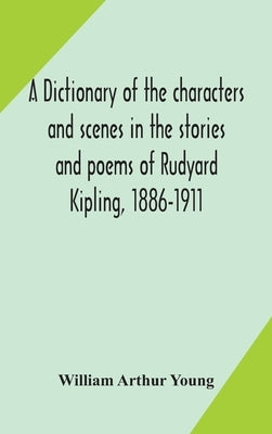 A dictionary of the characters and scenes in the stories and poems of Rudyard Kipling, 1886-1911 by Arthur Young, William