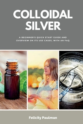 Colloidal Silver: A Beginner's Quick Start Guide and Overview of Its Use Cases, with an FAQ by Paulman, Felicity