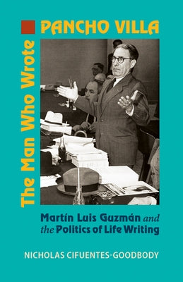 The Man Who Wrote Pancho Villa: Martin Luis Guzman and the Politics of Life Writing by Cifuentes-Goodbody, Nicholas