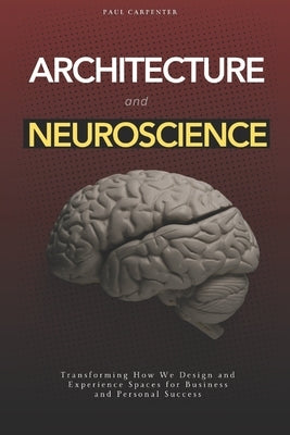 Architecture and Neuroscience: Transforming How We Design and Experience Spaces for Business and Personal Success by Carpenter, Paul