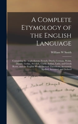 A Complete Etymology of the English Language: Containing the Anglo-Saxon, French, Dutch, German, Welsh, Danish, Gothic, Swedish, Gaelic, Italian, Lati by Smith, William W.