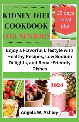 Kidney Diet Cookbook For Seniors 2024: Enjoy a Flavorful Lifestyle with Healthy Recipes, Low Sodium Delights, and Renal-Friendly Dishes by Ashley, Angela W.