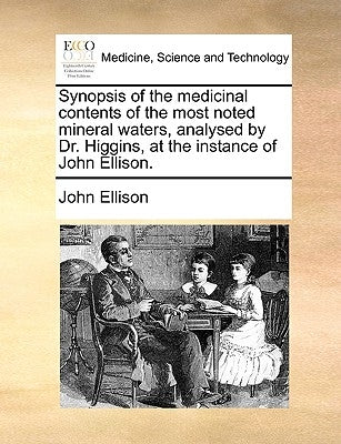 Synopsis of the Medicinal Contents of the Most Noted Mineral Waters, Analysed by Dr. Higgins, at the Instance of John Ellison. by Ellison, John