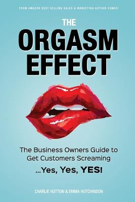 The Orgasm Effect: The Business Owners Guide to Get Customers Screaming...Yes, Yes, YES! by Hutchinson, Emma