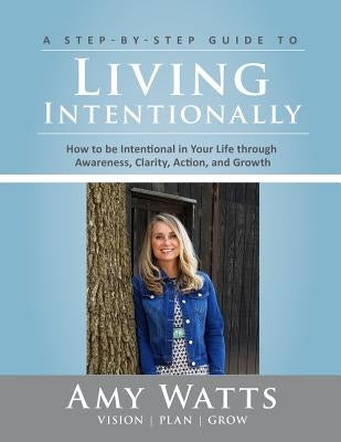 Living Intentionally: A Step-by-Step Guide of How to Be Intentional In Your Life Through Awareness, Clarity, Action and Growth by Watts, Amy