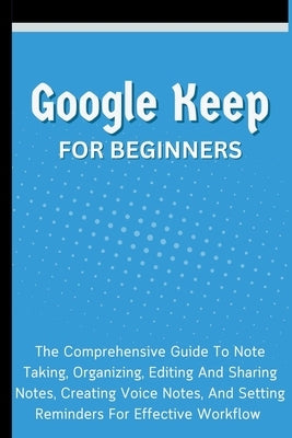 Google Keep For Beginners: The Comprehensive Guide To Note Taking, Organizing, Editing And Sharing Notes, Creating Voice Notes, And Setting Remin by Lumiere, Voltaire