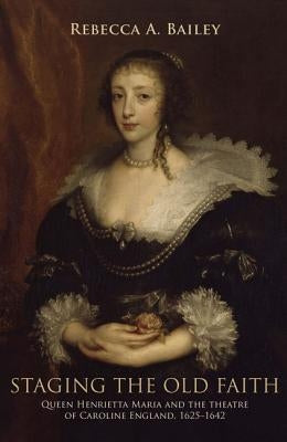 Staging the Old Faith: Queen Henrietta Maria and the Theatre of Caroline England, 1625-1642 by Bailey, Rebecca