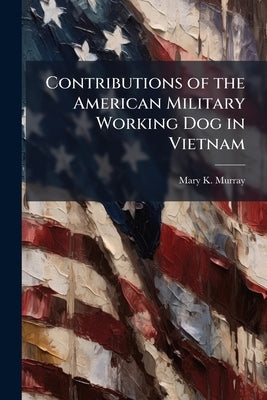 Contributions of the American Military Working Dog in Vietnam by Murray, Mary K.