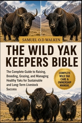 The Wild Yak Keepers Bible: The Complete Guide to Raising, Breeding, Grazing, and Managing Healthy Yaks for Sustainable and Long-Term Livestock Succes by O. D. Walken, Samuel