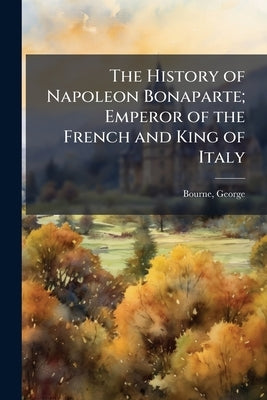 The History of Napoleon Bonaparte; Emperor of the French and King of Italy by 1780-1845, Bourne George