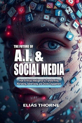 The Future of A.I. And Social Media: How Artificial Intelligence is Transforming Marketing, Advertising, and Online Engagement: A Guide to Artificial by Thorne, Elias