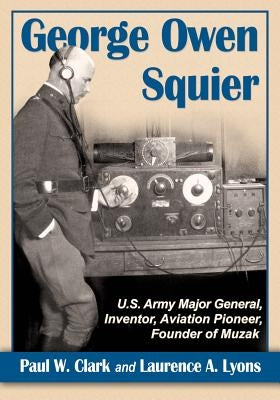 George Owen Squier: U.S. Army Major General, Inventor, Aviation Pioneer, Founder of Muzak by Clark, Paul W.