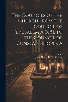 The Councils of the Church From the Council of Jerusalem A.D. 51, to the Council of Constantinople A by Pusey, E. B.