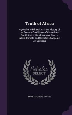Truth of Africa: Agricultural-Mineral: A Short History of the Present Conditions of Central and South Africa; Its Mountains, Rivers, La by Scott, Horatio Lindsey