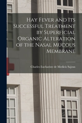 Hay Fever and Its Successful Treatment by Superficial Organic Alteration of the Nasal Mucous Membrane by Sajous, Charles Euchariste De Medicis