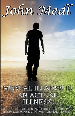 Mental Illness is An Actual Illness: Thoughts, Stories, and Philosophy of Life From Someone Living With Mental Illness by Medl, John