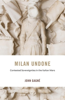 Milan Undone: Contested Sovereignties in the Italian Wars by Gagné, John