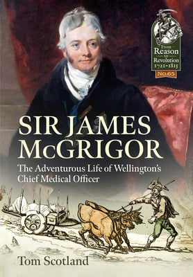 Sir James McGrigor: The Adventurous Life of Wellington's Chief Medical Officer by Scotland, Tom