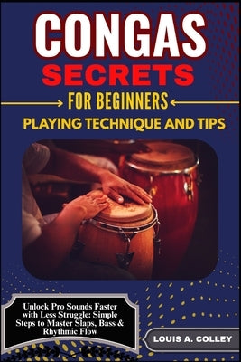 Congas Secretes for Beginners: PLAYING TECHNIQUE AND TIPS: Unlock Pro Sounds Faster with Less Struggle: Simple Steps to Master Slaps, Bass & Rhythmic by Colley, Louis A.
