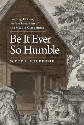 Be It Ever So Humble: Poverty, Fiction, and the Invention of the Middle-Class Home by MacKenzie, Scott R.