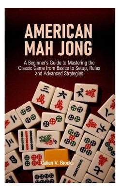 American Mah Jong: A Beginner's Guide to Mastering the Classic Game from Basics to Setup, Rules and Advanced Strategies by Brooks, Calian V.