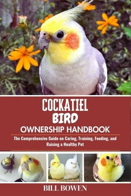 Cockatiel Bird Ownership Handbook: The Comprehensive Guide on Caring, Training, Feeding, and Raising a Healthy Pet by Bowen, Bill