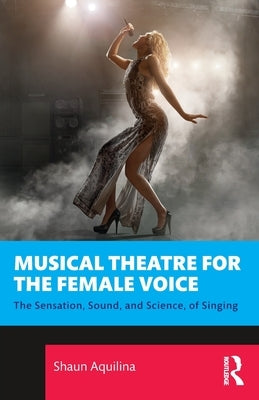 Musical Theatre for the Female Voice: The Sensation, Sound, and Science, of Singing by Aquilina, Shaun