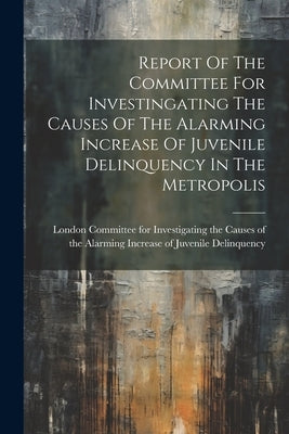 Report Of The Committee For Investingating The Causes Of The Alarming Increase Of Juvenile Delinquency In The Metropolis by Committee for Investigating the Cause
