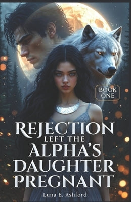 Rejection Left The Alpha's Daughter Pregnant by Ashford, Luna E.