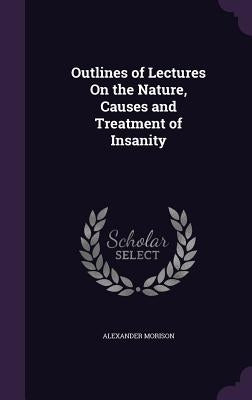 Outlines of Lectures On the Nature, Causes and Treatment of Insanity by Morison, Alexander