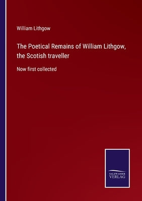 The Poetical Remains of William Lithgow, the Scotish traveller: Now first collected by Lithgow, William