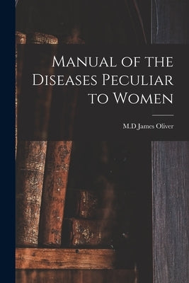 Manual of the Diseases Peculiar to Women by Oliver, James M. D.