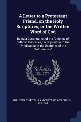 A Letter to a Protestant Friend, on the Holy Scriptures, or the Written Word of God: Being a Continuation of the Defence of Catholic Principles, in Op by Gallitzin, Demetrius a. 1770-1840