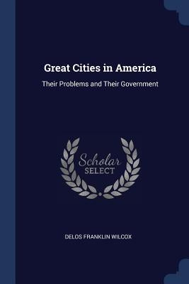 Great Cities in America: Their Problems and Their Government by Wilcox, Delos Franklin
