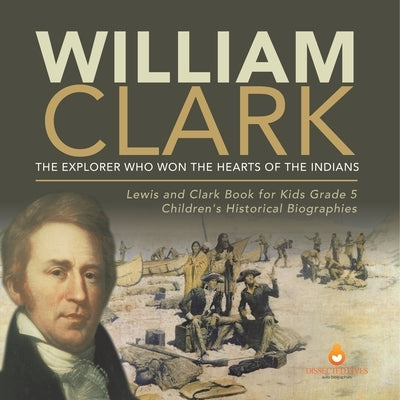 William Clark: The Explorer Who Won the Hearts of the Indians Lewis and Clark Book for Kids Grade 5 Children's Historical Biographies by Dissected Lives