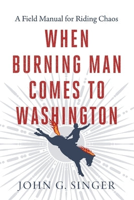 When Burning Man Comes to Washington: A Field Manual for Riding Chaos by Singer, John G.