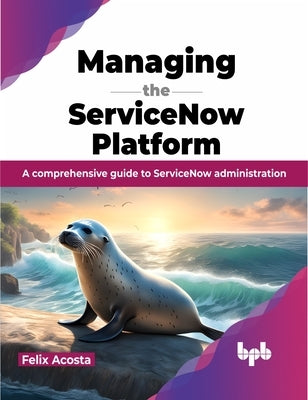 Managing the Servicenow Platform: A Comprehensive Guide to Servicenow Administration by Acosta, Felix