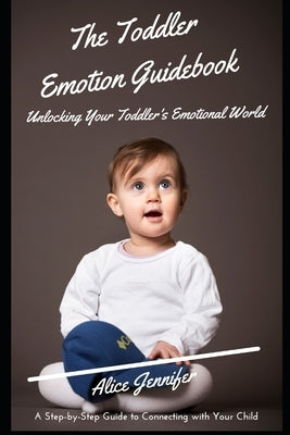 The Toddler Emotion Guidebook: Unlocking Your Toddler's Emotional World: A Step-by-Step Guide to Connecting with Your Child, Navigating Meltdowns, Te by Jennifer, Alice