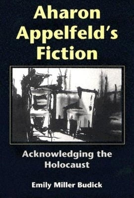 Aharon Appelfeld's Fiction: Acknowledging the Holocaust by Budick, Emily Miller