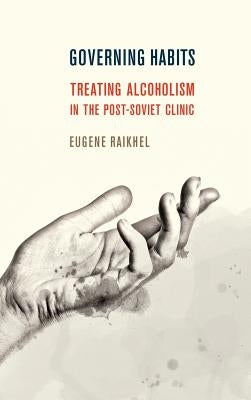 Governing Habits: Treating Alcoholism in the Post-Soviet Clinic by Raikhel, Eugene