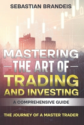 Mastering the Art of Trading and Investing: A Comprehensive Guide: The Journey of a Master Trader by Brandeis, Sebastian