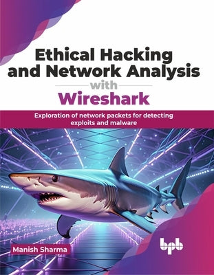 Ethical Hacking and Network Analysis with Wireshark: Exploration of Network Packets for Detecting Exploits and Malware by Sharma, Manish