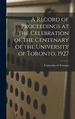 A Record of Proceedings at the Celebration of the Centenary of the University of Toronto, 1927 by University of Toronto