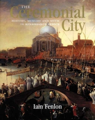 The Ceremonial City: History, Memory and Myth in Renaissance Venice by Fenlon, Iain Alexander