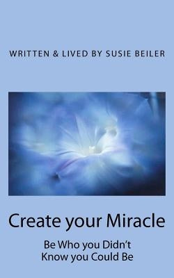 Create your Miracle: Be Who you Didn't Know you Could Be by Beiler, Susie